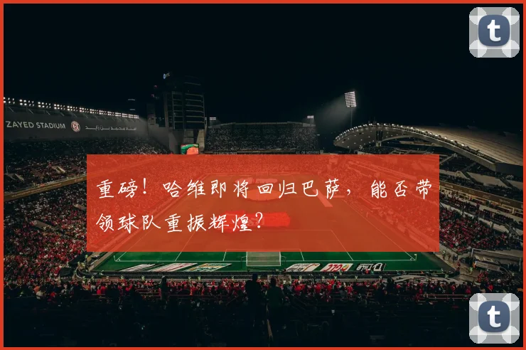 重磅!哈维即将回归巴萨,能否带领球队重振辉煌?