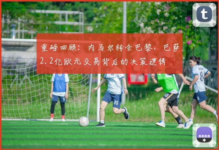 重磅回顾:内马尔转会巴黎,巴萨2.2亿欧元交易背后的决策逻辑