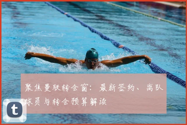 聚焦曼联转会窗:最新签约、离队球员与转会预算解读